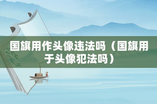 國旗用作頭像違法嗎（國旗用于頭像犯法嗎）