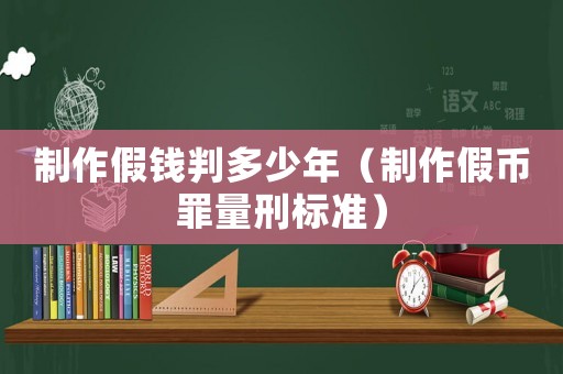 制作假錢(qián)判多少年（制作假幣罪量刑標(biāo)準(zhǔn)）