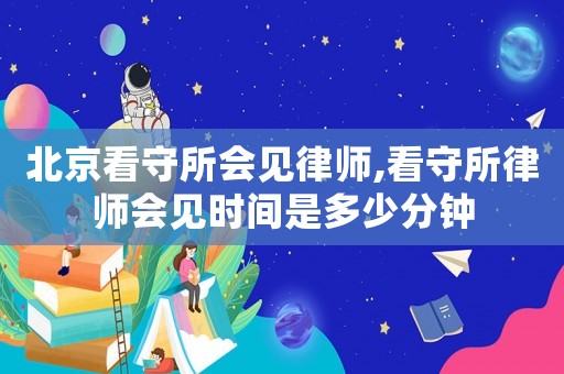 北京看守所會見律師,看守所律師會見時間是多少分鐘