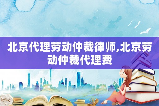 北京代理勞動(dòng)仲裁律師,北京勞動(dòng)仲裁代理費(fèi)