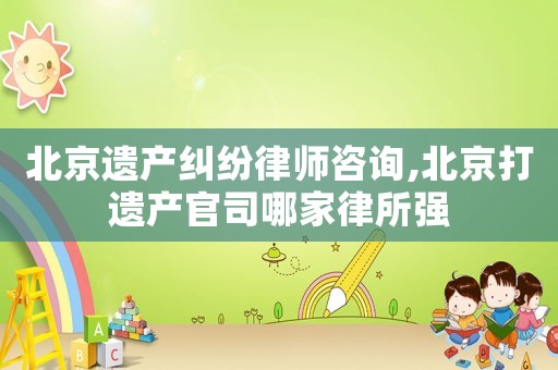 北京遺產(chǎn)糾紛律師咨詢,北京打遺產(chǎn)官司哪家律所強(qiáng)