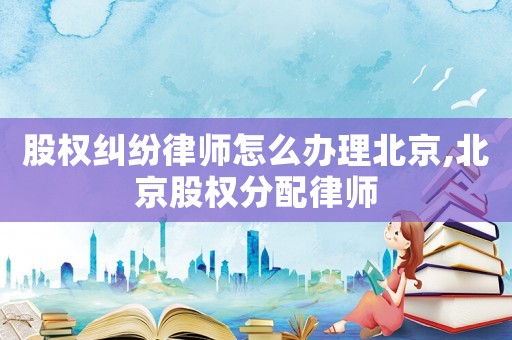 股權(quán)糾紛律師怎么辦理北京,北京股權(quán)分配律師