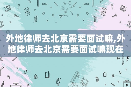 外地律師去北京需要面試嘛,外地律師去北京需要面試嘛現(xiàn)在