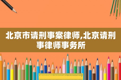 北京市請(qǐng)刑事案律師,北京請(qǐng)刑事律師事務(wù)所