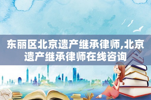東麗區(qū)北京遺產(chǎn)繼承律師,北京遺產(chǎn)繼承律師在線咨詢