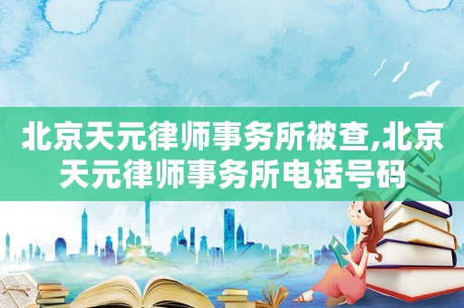 北京天元律師事務(wù)所被查,北京天元律師事務(wù)所電話號碼