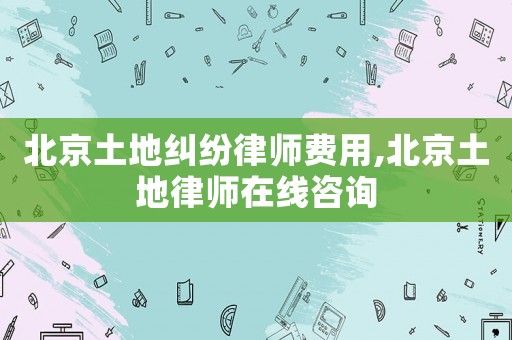北京土地糾紛律師費(fèi)用,北京土地律師在線咨詢