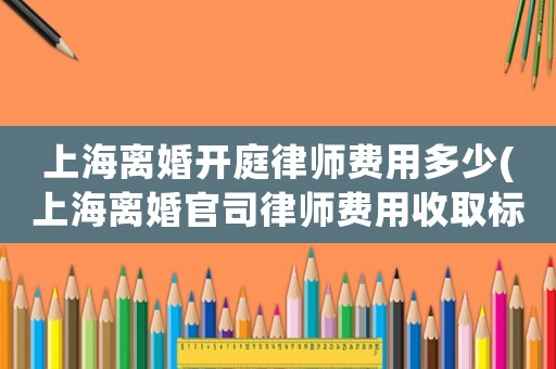 上海離婚開庭律師費用多少(上海離婚官司律師費用收取標準)