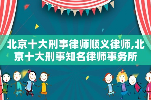 北京十大刑事律師順義律師,北京十大刑事知名律師事務(wù)所