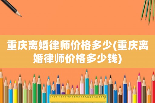 重慶離婚律師價(jià)格多少(重慶離婚律師價(jià)格多少錢)