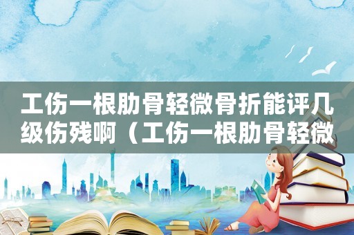 工傷一根肋骨輕微骨折能評(píng)幾級(jí)傷殘啊（工傷一根肋骨輕微骨折能評(píng)幾級(jí)傷殘）