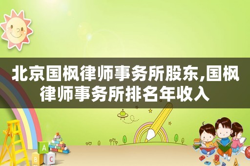 北京國(guó)楓律師事務(wù)所股東,國(guó)楓律師事務(wù)所排名年收入
