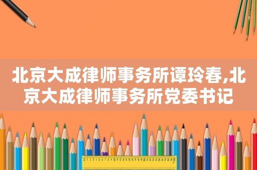 北京大成律師事務(wù)所譚玲春,北京大成律師事務(wù)所黨委書(shū)記