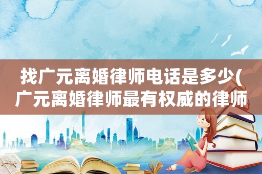 找廣元離婚律師電話是多少(廣元離婚律師最有權(quán)威的律師)