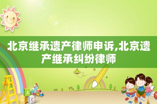 北京繼承遺產(chǎn)律師申訴,北京遺產(chǎn)繼承糾紛律師