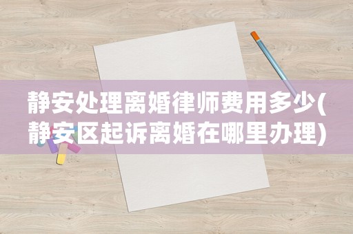 靜安處理離婚律師費(fèi)用多少(靜安區(qū)起訴離婚在哪里辦理)