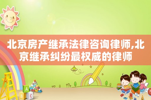 北京房產(chǎn)繼承法律咨詢律師,北京繼承糾紛最權(quán)威的律師