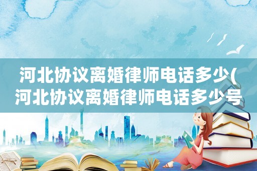 河北協(xié)議離婚律師電話多少(河北協(xié)議離婚律師電話多少號)