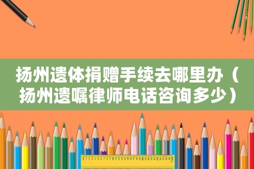揚(yáng)州遺體捐贈手續(xù)去哪里辦（揚(yáng)州遺囑律師電話咨詢多少）