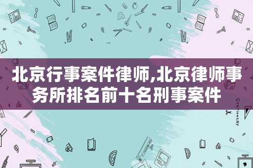 北京行事案件律師,北京律師事務(wù)所排名前十名刑事案件