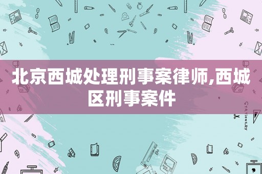 北京西城處理刑事案律師,西城區(qū)刑事案件