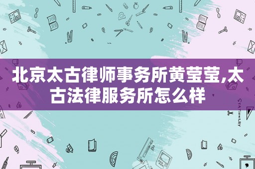 北京太古律師事務(wù)所黃瑩瑩,太古法律服務(wù)所怎么樣