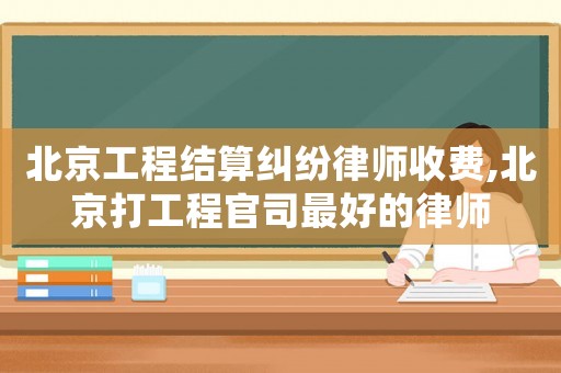 北京工程結(jié)算糾紛律師收費(fèi),北京打工程官司最好的律師