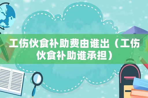 工傷伙食補(bǔ)助費(fèi)由誰出（工傷伙食補(bǔ)助誰承擔(dān)）