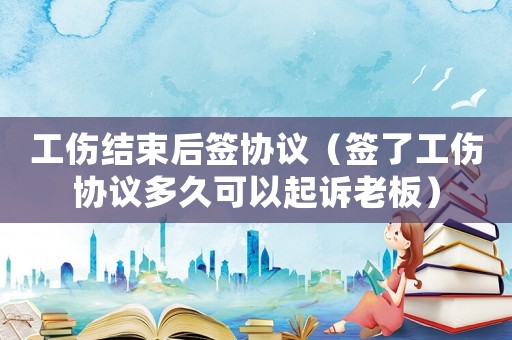 工傷結(jié)束后簽協(xié)議（簽了工傷協(xié)議多久可以起訴老板）
