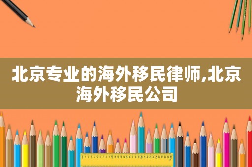 北京專(zhuān)業(yè)的海外移民律師,北京海外移民公司