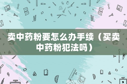 賣中藥粉要怎么辦手續(xù)（買賣中藥粉犯法嗎）