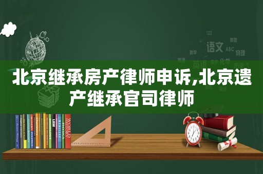 北京繼承房產(chǎn)律師申訴,北京遺產(chǎn)繼承官司律師