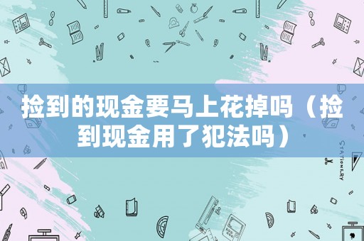 撿到的現(xiàn)金要馬上花掉嗎（撿到現(xiàn)金用了犯法嗎）