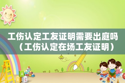 工傷認定工友證明需要出庭嗎（工傷認定在場工友證明）