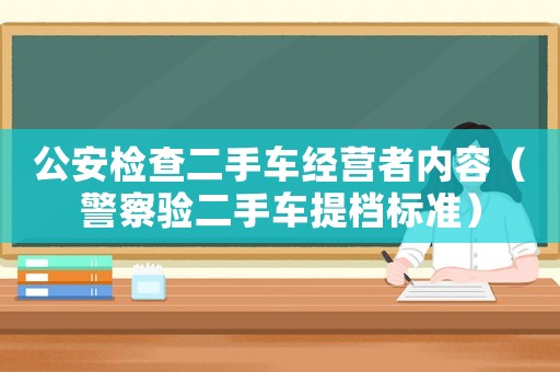 公安檢查二手車經(jīng)營(yíng)者內(nèi)容（警察驗(yàn)二手車提檔標(biāo)準(zhǔn)）