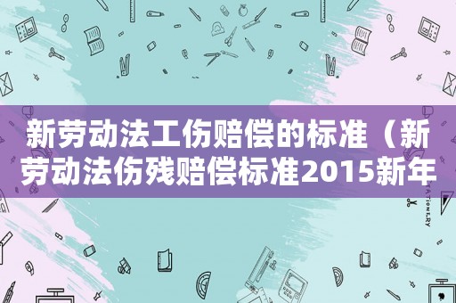 新勞動法工傷賠償?shù)臉藴剩ㄐ聞趧臃▊麣堎r償標準2015新年）