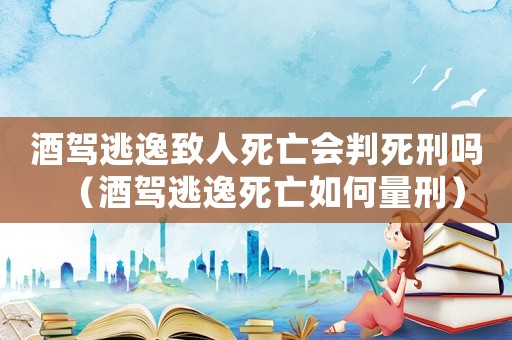 酒駕逃逸致人死亡會判死刑嗎（酒駕逃逸死亡如何量刑）