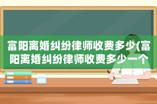 富陽(yáng)離婚糾紛律師收費(fèi)多少(富陽(yáng)離婚糾紛律師收費(fèi)多少一個(gè)月)