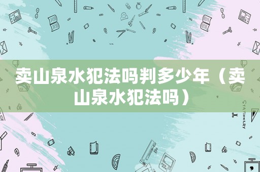 賣(mài)山泉水犯法嗎判多少年（賣(mài)山泉水犯法嗎）