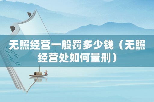 無(wú)照經(jīng)營(yíng)一般罰多少錢(qián)（無(wú)照經(jīng)營(yíng)處如何量刑）