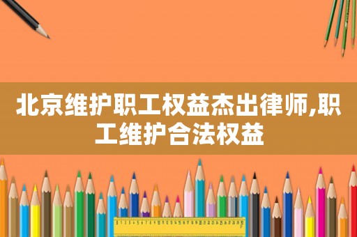北京維護職工權(quán)益杰出律師,職工維護合法權(quán)益