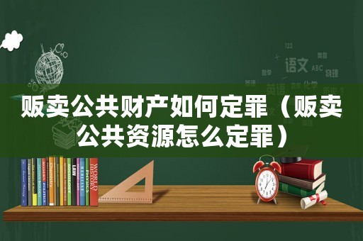 販賣公共財(cái)產(chǎn)如何定罪（販賣公共資源怎么定罪）