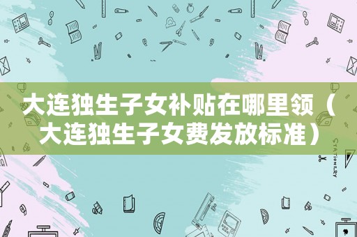 大連獨生子女補貼在哪里領（大連獨生子女費發(fā)放標準）