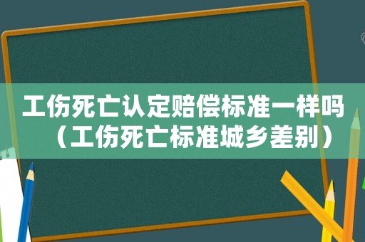 工傷死亡認定賠償標準一樣嗎（工傷死亡標準城鄉(xiāng)差別）