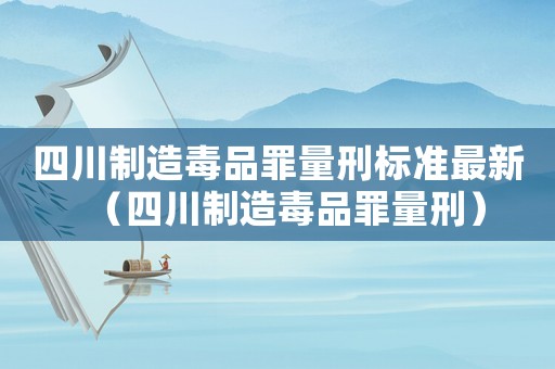 四川制造毒品罪量刑標準最新（四川制造毒品罪量刑）