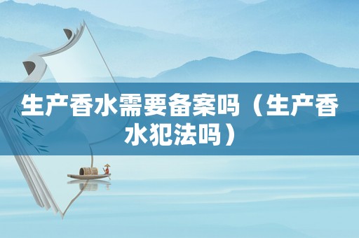 生產(chǎn)香水需要備案嗎（生產(chǎn)香水犯法嗎）