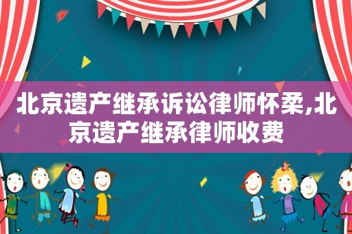 北京遺產(chǎn)繼承訴訟律師懷柔,北京遺產(chǎn)繼承律師收費(fèi)
