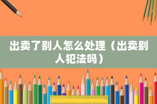 出賣(mài)了別人怎么處理（出賣(mài)別人犯法嗎）