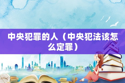 中央犯罪的人（中央犯法該怎么定罪）