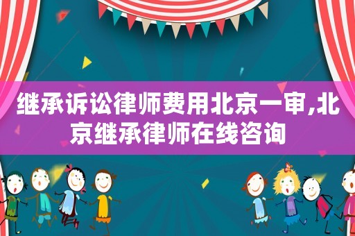 繼承訴訟律師費用北京一審,北京繼承律師在線咨詢